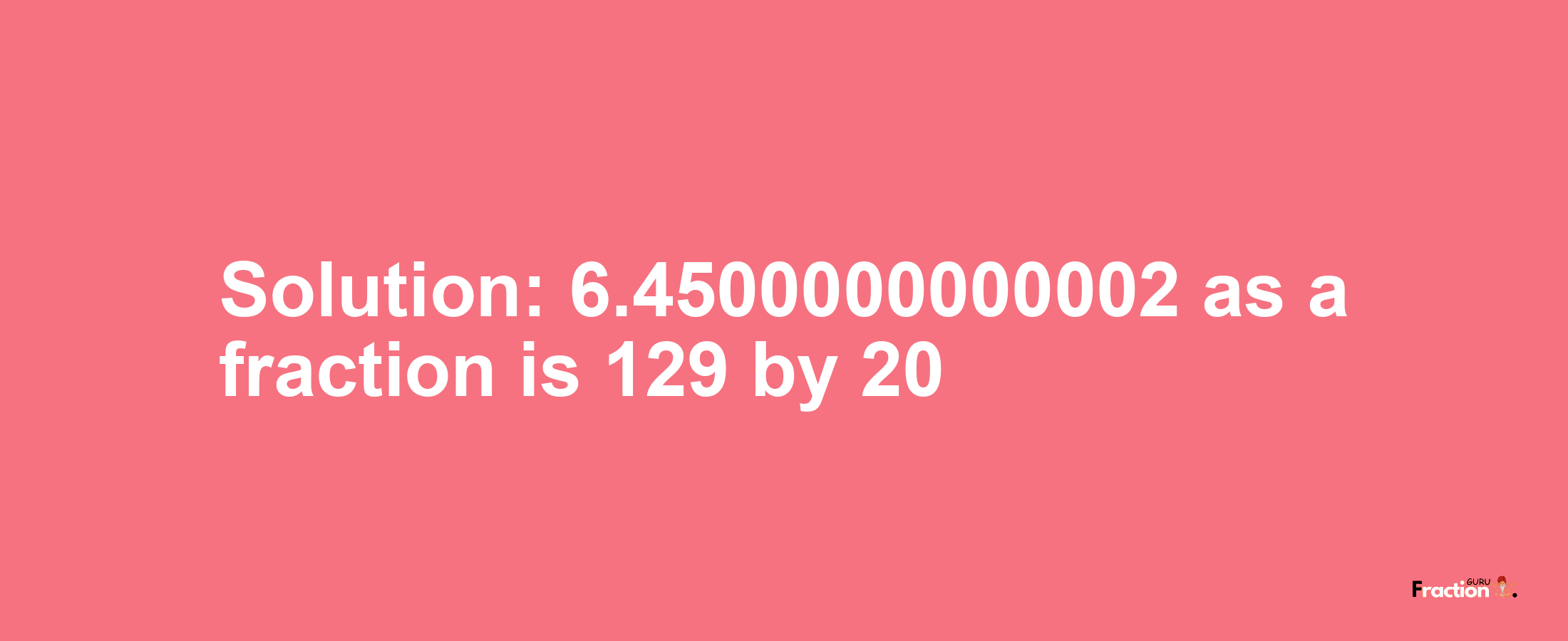 Solution:6.4500000000002 as a fraction is 129/20